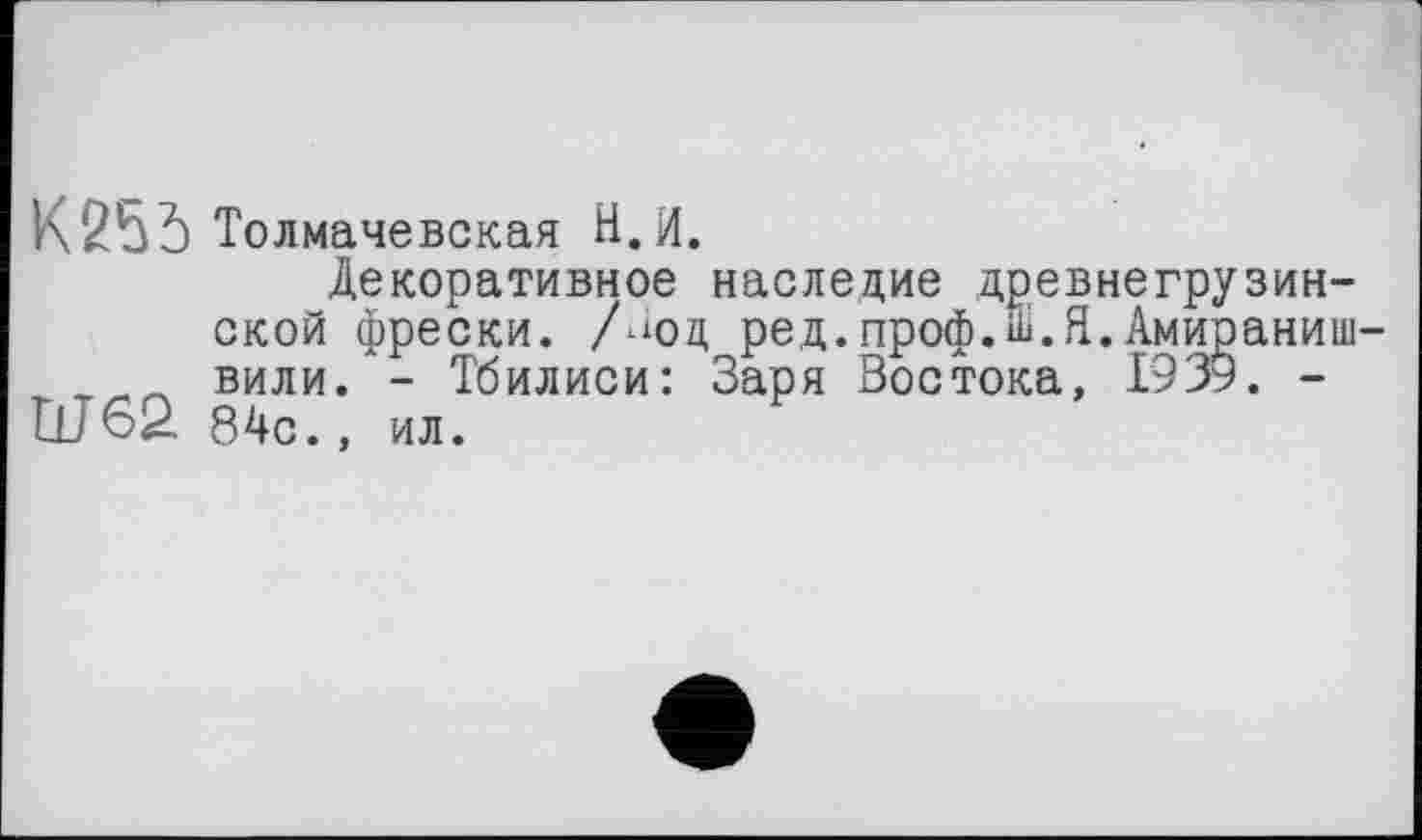 ﻿К 25 5 Толмачевская Н.И.
Декоративное наследие древнегрузинской фрески, Люд ред.проф.ій.Я.Амираниш-вили. - Тбилиси: Заря Востока, 1939. -Ш62 84с., ил.